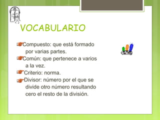VOCABULARIO
Compuesto: que está formado
 por varias partes.
Común: que pertenece a varios
 a la vez.
Criterio: norma.
Divisor: número por el que se
 divide otro número resultando
 cero el resto de la división.
 