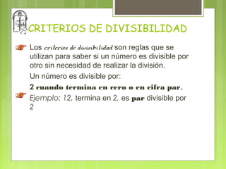 CRITERIOS DE DIVISIBILIDAD
Los criterios de divisibilidad son reglas que se
utilizan para saber si un número es divisible por
otro sin necesidad de realizar la división.
Un número es divisible por:
2 cuando termina en cero o en cifra par.
Ejemplo: 12, termina en 2, es par divisible por
2
 