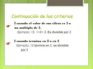 Continuación de los criterios
 3 cuando el valor de sus cifras es 3 o
 un múltiplo de 3.
    Ejemplo: 12, 1+2= 3. Es divisible por 3

 5 cuando termina en 0 o en 5
   Ejemplo: 15 termina en 5, es divisible
      por 5
 