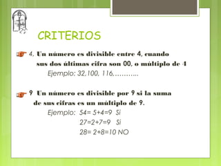 CRITERIOS
4, Un número es divisible entre 4, cuando
   sus dos últimas cifra son 00, o múltiplo de 4
      Ejemplo: 32,100, 116,………..

9 Un número es divisible por 9 si la suma
 de sus cifras es un múltiplo de 9.
     Ejemplo: 54= 5+4=9 Si
                27=2+7=9 Si
                28= 2+8=10 NO
 