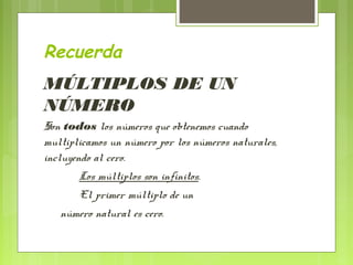 Recuerda
MÚLTIPLOS DE UN
NÚMERO
Son todos los números que obtenemos cuando
multiplicamos un número por los números naturales,
incluyendo al cero.
       Los múltiplos son infinitos.
       El primer múltiplo de un
   número natural es cero.
 