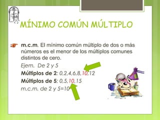 MÍNIMO COMÚN MÚLTIPLO

m.c.m. El mínimo común múltiplo de dos o más
números es el menor de los múltiplos comunes
distintos de cero.
Ejem. De 2 y 5
Múltiplos de 2: 0,2,4,6,8,10,12
Múltiplos de 5: 0,5,10,15
m.c.m. de 2 y 5=10
 