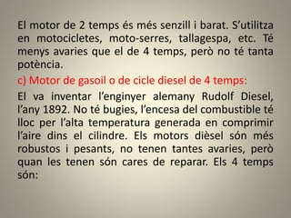 El motor de 2 temps és més senzill i barat. S’utilitza
en motocicletes, moto-serres, tallagespa, etc. Té
menys avaries que el de 4 temps, però no té tanta
potència.
c) Motor de gasoil o de cicle diesel de 4 temps:
El va inventar l’enginyer alemany Rudolf Diesel,
l’any 1892. No té bugies, l’encesa del combustible té
lloc per l’alta temperatura generada en comprimir
l’aire dins el cilindre. Els motors dièsel són més
robustos i pesants, no tenen tantes avaries, però
quan les tenen són cares de reparar. Els 4 temps
són:
 