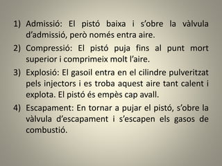 1) Admissió: El pistó baixa i s’obre la vàlvula
d’admissió, però només entra aire.
2) Compressió: El pistó puja fins al punt mort
superior i comprimeix molt l’aire.
3) Explosió: El gasoil entra en el cilindre pulveritzat
pels injectors i es troba aquest aire tant calent i
explota. El pistó és empès cap avall.
4) Escapament: En tornar a pujar el pistó, s’obre la
vàlvula d’escapament i s’escapen els gasos de
combustió.
 