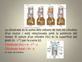 La cilindrada és la suma dels volums de tots els cilindres
d’un motor i està relacionada amb la potència del
motor. El volum d’un cilindre (Vc) és la superfície del
pistó (𝜋 · 𝑟2) per la cursa (c).
Cilindrada (Vc) = 𝜋 · 𝑟2 · c
Cilindrada total = Vc · n
n= núm. de cilindres
 