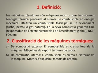 1. Definició:
Les màquines tèrmiques són màquines motrius que transformen
l’energia tèrmica generada al cremar un combustible en energia
mecànica. Utilitzen un combustible fòssil pel seu funcionament
(carbó, petroli o gas natural). En la seva combustió generen CO2
(responsable de l’efecte hivernacle i de l’escalfament global), NO2,
SO2, etc.
2. Classificació de les màquines tèrmiques:
a) De combustió externa: El combustible es crema fora de la
màquina. Màquines de vapor i turbines de vapor.
b) De combustió interna: El combustible es crema a l’interior de
la màquina. Motors d’explosió i motors de reacció.
 