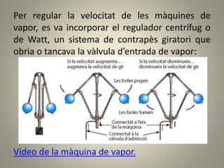 Per regular la velocitat de les màquines de
vapor, es va incorporar el regulador centrífug o
de Watt, un sistema de contrapès giratori que
obria o tancava la vàlvula d’entrada de vapor:
Video de la màquina de vapor.
 