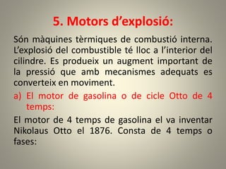 5. Motors d’explosió:
Són màquines tèrmiques de combustió interna.
L’explosió del combustible té lloc a l’interior del
cilindre. Es produeix un augment important de
la pressió que amb mecanismes adequats es
converteix en moviment.
a) El motor de gasolina o de cicle Otto de 4
temps:
El motor de 4 temps de gasolina el va inventar
Nikolaus Otto el 1876. Consta de 4 temps o
fases:
 