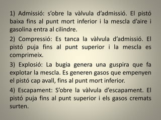 1) Admissió: s’obre la vàlvula d’admissió. El pistó
baixa fins al punt mort inferior i la mescla d’aire i
gasolina entra al cilindre.
2) Compressió: Es tanca la vàlvula d’admissió. El
pistó puja fins al punt superior i la mescla es
comprimeix.
3) Explosió: La bugia genera una guspira que fa
explotar la mescla. Es generen gasos que empenyen
el pistó cap avall, fins al punt mort inferior.
4) Escapament: S’obre la vàlvula d’escapament. El
pistó puja fins al punt superior i els gasos cremats
surten.
 