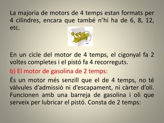La majoria de motors de 4 temps estan formats per
4 cilindres, encara que també n’hi ha de 6, 8, 12,
etc.
En un cicle del motor de 4 temps, el cigonyal fa 2
voltes completes i el pistó fa 4 recorreguts.
b) El motor de gasolina de 2 temps:
És un motor més senzill que el de 4 temps, no té
vàlvules d’admissió ni d’escapament, ni càrter d’oli.
Funcionen amb una barreja de gasolina i oli que
serveix per lubricar el pistó. Consta de 2 temps:
 
