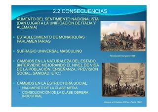 2.2 CONSECUENCIAS
AUMENTO DEL SENTIMIENTO NACIONALISTA
(DAN LUGAR A LA UNIFICACIÓN DE ITALIA Y
ALEMANIA)

ESTABLECIMIENTO DE MONARQUÍAS
PARLAMENTARIAS

SUFRAGIO UNIVERSAL MASCULINO
                                               Revolución húngara 1848

CAMBIOS EN LA NATURALEZA DEL ESTADO
(INTERVIENE MEJORANDO EL NIVEL DE VIDA
DE LA POBLACIÓN, ENSEÑANZA, PREVISIÓN
SOCIAL, SANIDAD, ETC.)

CAMBIOS EN LA ESTRUCTURA SOCIAL:
  NACIMIENTO DE LA CLASE MEDIA
  CONSOLIDACIÓN DE LA CLASE OBRERA
  INDUSTRIAL
                                          Ataque al Chateau D’Eau. París 1848
 