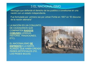 3 EL NACIONALISMO
Ideología que defiende el derecho de los pueblos a constituirse en una
nación con un estado independiente.
Fue formulada por primera vez por Johan Fichte en 1807 en “El discurso
de la nación alemana”

LA NACIÓN ES UN CONJUNTO
DE CIUDADANOS QUE
COMPARTEN RASGOS
COMUNES (LENGUA,
HISTORIA, TRADICIONES,
ETC)

EL NACIONALISMO SE
ENFRENTÓ A LA SANTA
ALIANZA, QUE HABÍA CREADO
PAÍSES ARTIFICIALES (P.E.
LOS PAÍSES BAJOS)
 