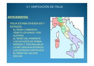 3.1 UNIFICACIÓN DE ITALIA


ANTECEDENTES:

 ITALIA ESTABA DIVIDIDA EN 7
 ESTADOS:
   EL REINO LOMBARDO-
   VÉNETO (OCUPADO POR
   AUSTRIA)
   EL REINO DEL PIAMONTE
   LOS DUCADOS DE PARMA,
   MÓDENA Y TOSCANA (BAJO
   LA INFLUENCIA AUSTRIACA)
   LOS ESTADOS PONTIFICIOS
   EL REINO DE LAS DOS
   SICILIAS
 