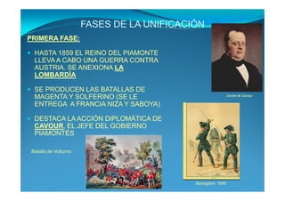 FASES DE LA UNIFICACIÓN
PRIMERA FASE:

 HASTA 1859 EL REINO DEL PIAMONTE
 LLEVA A CABO UNA GUERRA CONTRA
 AUSTRIA. SE ANEXIONA LA
 LOMBARDÍA

 SE PRODUCEN LAS BATALLAS DE
 MAGENTA Y SOLFERINO (SE LE                                    Conde de Cavour

 ENTREGA A FRANCIA NIZA Y SABOYA)

 DESTACA LA ACCIÓN DIPLOMÁTICA DE
 CAVOUR, EL JEFE DEL GOBIERNO
 PIAMONTÉS

Batalla de Volturno




                                           Bersaglieri. 1840
 