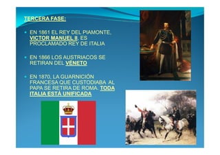 TERCERA FASE:

 EN 1861 EL REY DEL PIAMONTE,
 VICTOR MANUEL II, ES
 PROCLAMADO REY DE ITALIA

 EN 1866 LOS AUSTRIACOS SE
 RETIRAN DEL VÉNETO

 EN 1870, LA GUARNICIÓN
 FRANCESA QUE CUSTODIABA AL
 PAPA SE RETIRA DE ROMA. TODA
 ITALIA ESTÁ UNIFICADA
 