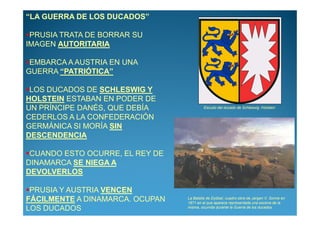 “LA GUERRA DE LOS DUCADOS”

 PRUSIA TRATA DE BORRAR SU
IMAGEN AUTORITARIA

 EMBARCA A AUSTRIA EN UNA
GUERRA “PATRIÓTICA”

 LOS DUCADOS DE SCHLESWIG Y
HOLSTEIN ESTABAN EN PODER DE
UN PRÍNCIPE DANÉS, QUE DEBÍA              Escudo del ducado de Schleswig -Holstein

CEDERLOS A LA CONFEDERACIÓN
GERMÁNICA SI MORÍA SIN
DESCENDENCIA

 CUANDO ESTO OCURRE, EL REY DE
DINAMARCA SE NIEGA A
DEVOLVERLOS

 PRUSIA Y AUSTRIA VENCEN
FÁCILMENTE A DINAMARCA. OCUPAN   La Batalla de Dybbøl, cuadro obra de Jørgen V. Sonne en
                                 1871 en el que aparece representada una escena de la
LOS DUCADOS                      misma, ocurrida durante la Guerra de los ducados
 