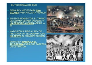 EL TELEGRAMA DE EMS

BISMARCK NECESITABA UNA
EXCUSA PARA ATACAR A FRANCIA

EN ESOS MOMENTOS, EL TRONO
DE ESPAÑA ESTABA VACANTE Y
UN PRÍNCIPE ALEMÁN ASPIRA A
ÉL

NAPOLEÓN III PIDE AL REY DE
PRUSIA EN UN TELEGRAMA QUE
NO APOYE AL PRÍNCIPE ALEMÁN

BISMARCK MANIPULA EL
TELEGRAMA PARA QUE PAREZCA
UN ULTIMATUM
 