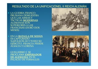 RESULTADO DE LA UNIFICACIÓNEL II REICH ALEMÁN

LA GUERRA FRANCO-
PRUSIANA DEMUESTRA
QUE LAS ARMAS Y
TÁCTICAS MODERNAS
ALEMANAS SON
SUPERIORES A LAS
FRANCESAS (DURÓ DOS
MESES)

EN LA BATALLA DE SEDÁN
ES CAPTURADO
NAPOLEÓN III Y TODO SU
EJÉRCITO. FRANCIA PIERDE
ALSACIA Y LORENA

GUILLERMO I SE
PROCLAMA EMPERADOR
DE ALEMANIA EN EL
PALACIO DE VERSALLES
 