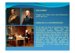 EQUILIBRIO

Ningún país debía tener más influencia o
poder que otro.


DERECHO A LA INTERVENCIÓN

En el caso de que se produjeran brotes
revolucionarios en algún país, las
monarquías podrían intervenir para
sofocarlos. En ese contexto, Rusia, Prusia y
Austria forjaron lo que llamaron la Santa
Alianza, en defensa del Trono y el Altar,
para acudir en auxilio del país que lo
solicitara. Gran Bretaña se mantuvo
opuesta a esta medida, porque su
Parlamento rechazaba este derecho de
intervención en los asuntos de otras
potencias.
 