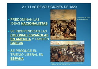 2.1.1 LAS REVOLUCIONES DE 1820


                                                                La matanza de Quios.
PREDOMINAN LAS                                                  Eugene Delacroix


IDEAS NACIONALISTAS

SE INDEPENDIZAN LAS
COLONIAS ESPAÑOLAS
EN AMÉRICA Y TAMBIÉN
GRECIA

SE PRODUCE EL
TRIENIO LIBERAL EN
ESPAÑA
                       Riego y sus soldados tras el pronunciamiento de Las
                       Cabezas de San Juan en 1820
 