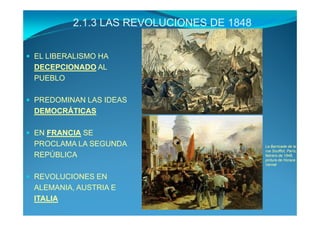2.1.3 LAS REVOLUCIONES DE 1848


EL LIBERALISMO HA
DECEPCIONADO AL
PUEBLO

PREDOMINAN LAS IDEAS
DEMOCRÁTICAS

EN FRANCIA SE
PROCLAMA LA SEGUNDA                       La Barricade de la
                                          rue Soufflot, París,
REPÚBLICA                                 febrero de 1848,
                                          pintura de Horace
                                          Vernet


REVOLUCIONES EN
ALEMANIA, AUSTRIA E
ITALIA
 