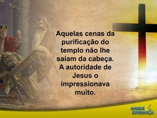 Aquelas cenas da purificação do templo não lhe saíam da cabeça. A autoridade de Jesus o impressionava muito. 
