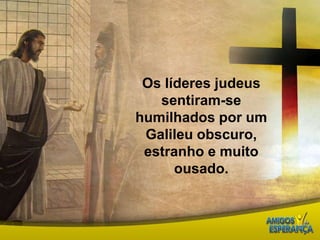 Os líderes judeus sentiram-se humilhados por um Galileu obscuro, estranho e muito ousado. 