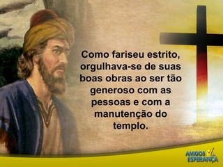 Como fariseu estrito, orgulhava-se de suas boas obras ao ser tão generoso com as pessoas e com a manutenção do templo. 