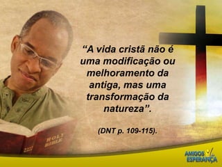 “A vida cristã não é uma modificação ou melhoramento da antiga, mas uma transformação da natureza”. (DNT p. 109-115).