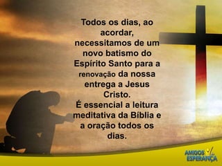 Todos os dias, ao acordar, necessitamos de um novo batismo do Espírito Santo para a renovação da nossa entrega a Jesus Cristo. É essencial a leitura meditativa da Bíblia e a oração todos os dias. 