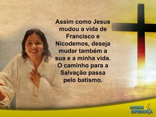 Assim como Jesus mudou a vida de Francisco e Nicodemos, deseja mudar também a sua e a minha vida.O caminho para a Salvação passa pelo batismo. 