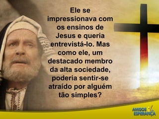Ele se impressionava com os ensinos de Jesus e queria entrevistá-lo. Mas como ele, um destacado membro da alta sociedade, poderia sentir-se atraído por alguém tão simples? 