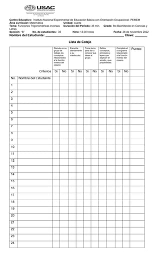 Centro Educativo: Instituto Nacional Experimental de Educación Básica con Orientación Ocupacional -PEMEM
Área curricular: Matemática Unidad: cuarta
Tema: Funciones Trigonométricas inversas Duración del Período: 35 min. Grado: 5to Bachillerato en Ciencias y
Letras
Sección: “B” No. de estudiantes: 35 Hora: 13.00 horas Fecha: 28 de noviembre 2022
Nombre del Estudiante: _____________________________________________ Clave: _______
Lista de Cotejo
Criterios
Discute en su
grupo de
trabajo los
conceptos
relacionados
a la función
inversa del
coseno
Escucha
atentamente
a su
interlocutor.
Toma turno
para dar a
conocer sus
ideas al
grupo.
Define
conceptos,
principios y
leyes que
explican el
sonido y sus
propiedades.
Completa el
crucigrama
relacionado
a la función
inversa del
coseno
Punteo
Si No Si No Si No Si No Si No
No. Nombre del Estudiante
1
2
3
4
5
6
7
8
9
10
11
12
13
14
15
16
17
18
19
20
21
22
23
24
 