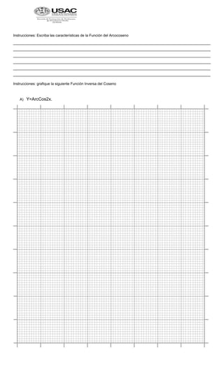 Instrucciones: Escriba las características de la Función del Arcocoseno
_________________________________________________________________________________________________
_________________________________________________________________________________________________
_________________________________________________________________________________________________
_________________________________________________________________________________________________
_________________________________________________________________________________________________
_________________________________________________________________________________________________
Instrucciones: grafique la siguiente Función Inversa del Coseno
A) Y=ArcCos2x.
 