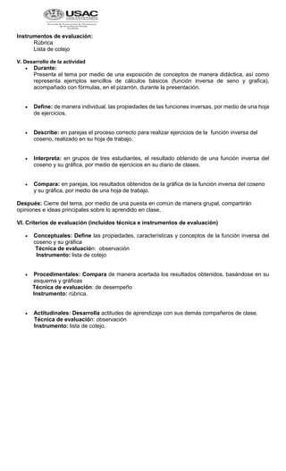 Instrumentos de evaluación:
Rúbrica
Lista de cotejo
V. Desarrollo de la actividad
 Durante:
Presenta el tema por medio de una exposición de conceptos de manera didáctica, así como
representa ejemplos sencillos de cálculos básicos (función inversa de seno y grafica),
acompañado con fórmulas, en el pizarrón, durante la presentación.
 Define: de manera individual, las propiedades de las funciones inversas, por medio de una hoja
de ejercicios.
 Describe: en parejas el proceso correcto para realizar ejercicios de la función inversa del
coseno, realizado en su hoja de trabajo.
 Interpreta: en grupos de tres estudiantes, el resultado obtenido de una función inversa del
coseno y su gráfica, por medio de ejercicios en su diario de clases.
 Compara: en parejas, los resultados obtenidos de la gráfica de la función inversa del coseno
y su gráfica, por medio de una hoja de trabajo.
Después: Cierre del tema, por medio de una puesta en común de manera grupal, compartirán
opiniones e ideas principales sobre lo aprendido en clase.
VI. Criterios de evaluación (incluidos técnica e instrumentos de evaluación)
 Conceptuales: Define las propiedades, características y conceptos de la función inversa del
coseno y su gráfica
Técnica de evaluación: observación
Instrumento: lista de cotejo
 Procedimentales: Compara de manera acertada los resultados obtenidos, basándose en su
esquema y gráficas
Técnica de evaluación: de desempeño
Instrumento: rúbrica.
 Actitudinales: Desarrolla actitudes de aprendizaje con sus demás compañeros de clase.
Técnica de evaluación: observación
Instrumento: lista de cotejo.
 