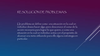 RESOLUCIÓN DE PROBLEMAS.

Un problema se define como una situación en la cual un
individuo desea hacer algo, pero desconoce el curso de la
acción necesaria para lograr lo que quiere, o como una
situación en la cual un individuo actúa con el propósito de
alcanzar una meta utilizando para ello alguna estrategia en
particular.

 