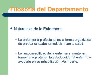 Filosofía del Departamento
 Naturaleza de la Enfermería
– La enfermería profesional es la forma organizada
de prestar cuidados en relación con la salud
– La responsabilidad de la enfermera mantener,
fomentar y proteger la salud, cuidar al enfermo y
ayudarle en su rehabilitación y/o muerte.
 