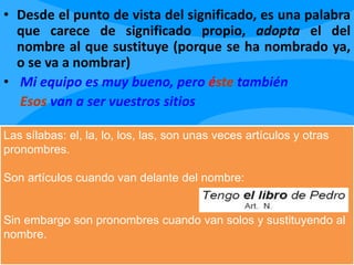 • Desde el punto de vista del significado, es una palabra
que carece de significado propio, adopta el del
nombre al que sustituye (porque se ha nombrado ya,
o se va a nombrar)
• Mi equipo es muy bueno, pero éste también
Esos van a ser vuestros sitios
Las sílabas: el, la, lo, los, las, son unas veces artículos y otras
pronombres.
Son artículos cuando van delante del nombre:
Sin embargo son pronombres cuando van solos y sustituyendo al
nombre.
 