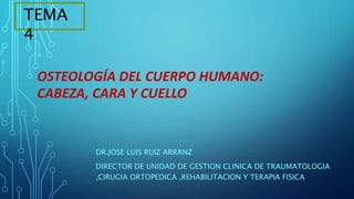 DR.JOSE LUIS RUIZ ARRANZ
DIRECTOR DE UNIDAD DE GESTION CLINICA DE TRAUMATOLOGIA
,CIRUGIA ORTOPEDICA ,REHABILITACION Y TERAPIA FISICA
TEMA
4
OSTEOLOGÍA DEL CUERPO HUMANO:
CABEZA, CARA Y CUELLO
 