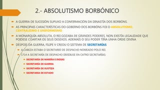 2.- ABSOLUTISMO BORBÓNICO
 A GUERRA DE SUCESIÓN SUPUXO A CONFIRMACIÓN DA DINASTÍA DOS BORBÓNS.
 AS PRINCIPAIS CARACTERÍSTICAS DO GOBERNO DOS BORBÓNS FOI O ABSOLUTISMO,
CENTRALISMO E UNIFORMISMO
 A MONARQUÍA ABSOLUTA, O REI GOZABA DE GRANDES PODERES. NON EXISTÍA LEGALIDADE QUE
POIDESE COARTAR OS SEUS DESEXOS. ADEMAÍS O SEU PODER TIÑA UNHA ORIXE DIVINA
 DESPOIS DA GUERRA, FILIPE V CREOU O SISTEMA DE SECRETARÍAS
 A CABEZA ESTABA O SECRETARIO DE DESPACHO NOMEADO POLO REI.
 1714 A SECRETARÍA DE DESPACHO DIVIDIUSE EN CATRO SECRETARÍAS:
 SECRETARÍA DE MARIÑA E INDIAS
 SECRETARÍA DE GUERRA
 SECRETARÍA DE XUSTIZA
 SECRETARIA DE ESTADO
 