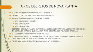 A.- OS DECRETOS DE NOVA PLANTA
 ELEMENTO DESTACADO DO GOBERNO DE FELIPE V.
 DECRETO QUE TRATA DE UNIFORMAR O TERRITORIO.
 APLICACIÓN DOS DECRETOS DE NOVA PLANTA
 1707 EN VALENCIA E ARAGÓN
 1715 EN MALLORCA
 1716 EN CATALUÑA
 DECRETOS DE NOVA PLANTA: SUPRIMIRON OS FOROS E INSTITUCIÓNS PROPIAS DOS REINOS
DA COROA DE ARAGÓN, QUE PASARON A SER GOBERNADOS POLAS LEIS CASTELÁS.
 O MÁIS ESTRICTO FOI O DECRETO DE VALENCIA
 TODO O TERRITORIO DA MONARQUÍA ESPAÑOLA PASABA A TER UN SISTEMA DE GOBERNO
UNIFORME, A EXCEPCIÓN DE NAVARRA E PROVINCIAS VASCAS
 CASTELA PASOU A SER O CENTRO DO GOBERNO DE ESPAÑA.
 