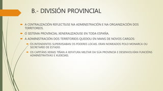 B.- DIVISIÓN PROVINCIAL
 A CENTRALIZACIÓN REFLECTIUSE NA ADMINISTRACIÓN E NA ORGANIZACIÓN DOS
TERRITORIOS.
 O SISTEMA PROVINCIAL XENERALIZAOUSE EN TODA ESPAÑA.
 A ADMINISTRACIÓN DOS TERRITORIOS QUEDOU EN MANS DE NOVOS CARGOS:
 OS INTENDENTES SUPERVISABAN OS PODERES LOCAIS. ERAN NOMEADOS POLO MONARCA OU
SECRETARIO DE ESTADO.
 OS CAPITÁNS XERAIS TIÑAN A XEFATURA MILITAR DA SÚA PROVINCIA E DESENVOLVÍAN FUNCIÓNS
ADMINISTRATIVAS E XUDICIAIS.
 