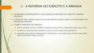 C.- A REFORMA DO EXÉRCITO E A ARMADA
 OS BORBÓNS COMPRENDERON A NECESIDADE DE DISPOÑER DUN EXÉRCITO E MARIÑA
EFICIENTES.
 O EXÉRCITO ERA O BRAZO EXECUTOR DA SÚA POLÍTICA ABSOLUTISTA E O INSTRUMENTO DE
PROXECIÓN EXTERIOR
 CAMBIOS PRINCIPAIS NO EXERCITO:
 NOVOS SISTEMAS DE RECRUTAMENTO MEDIANTE LEVAS ENTRE A POBOACIÓN MASCULINA (1704)
 CAMBIOS NA ORGANIZACIÓN MILITAR: O TERZO FOI SUSTITUIDO POLO REXEMENTO
 CREACIÓN DUN EXÉRCITO PERMANENTE E PROFESIONAL. A SÚA EXISTENCIA SUPUXO UNHA GRAN
CARGA ECONÓMICA PARA O ESTADO
 
