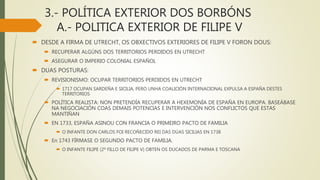 3.- POLÍTICA EXTERIOR DOS BORBÓNS
A.- POLITICA EXTERIOR DE FILIPE V
 DESDE A FIRMA DE UTRECHT, OS OBXECTIVOS EXTERIORES DE FILIPE V FORON DOUS:
 RECUPERAR ALGÚNS DOS TERRITORIOS PERDIDOS EN UTRECHT
 ASEGURAR O IMPERIO COLONIAL ESPAÑOL
 DUAS POSTURAS:
 REVISIONISMO: OCUPAR TERRITORIOS PERDIDOS EN UTRECHT
 1717 OCUPAN SARDEÑA E SICILIA, PERO UNHA COALICIÓN INTERNACIONAL EXPULSA A ESPAÑA DESTES
TERRITORIOS
 POLÍTICA REALISTA: NON PRETENDÍA RECUPERAR A HEXEMONÍA DE ESPAÑA EN EUROPA. BASEÁBASE
NA NEGOCIACIÓN COAS DEMAIS POTENCIAS E INTERVENCIÓN NOS CONFLICTOS QUE ESTAS
MANTIÑAN
 EN 1733, ESPAÑA ASINOU CON FRANCIA O PRIMEIRO PACTO DE FAMILIA
 O INFANTE DON CARLOS FOI RECOÑECIDO REI DAS DÚAS SICILIAS EN 1738
 En 1743 FÍRMASE O SEGUNDO PACTO DE FAMILIA.
 O INFANTE FILIPE (2º FILLO DE FILIPE V) OBTEN OS DUCADOS DE PARMA E TOSCANA
 
