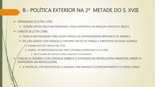 B.- POLÍTICA EXTERIOR NA 2ª METADE DO S. XVIII
 FERNANDO VI (1746-1759)
 ESPAÑA OPTOU POLA NEUTRALIDADE E NON PARTICIPOU EN NINGÚN CONFLICTO BÉLICO.
 CARLOS III (1759-1788)
 DEIXA A NEUTRALIDADE PARA FACER FRONTE AO EXPANSIONISMO BRITÁNICO EN AMÉRICA.
 EN 1761 ASINOU CON FRANCIA O TERCEIRO PACTO DE FAMILIA E PARTICIPOU EN DÚAS GUERRAS:
 GUERRA DOS SETE ANOS(1756-1763)
 GUERRA DE INDEPENDENCIA DAS TRECE COLONIAS AMERICANAS (1775-1783)
 NESTA GUERRA RECUPÉRASE FLORIDA, MENORCA E SACRAMENTO
 CARLOS IV ROMPEU CON FRANCIA DEBIDO O ESTALIDO DA REVOLUCIÓN FRANCESA (MEDO A
EXPANSIÓN DA REVOLUCIÓN)
 A PARTÍR DE 1795 REACTIVOUSE A ALIANZA CON FRANCIA E O ENFRONTAMENTO CO REINO UNIDO
 