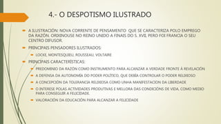 4.- O DESPOTISMO ILUSTRADO
 A ILUSTRACIÓN: NOVA CORRENTE DE PENSAMENTO QUE SE CARACTERIZA POLO EMPREGO
DA RAZÓN. ORIXINOUSE NO REINO UNIDO A FINAIS DO S. XVII, PERO FOI FRANCIA O SEU
CENTRO DIFUSOR.
 PRINCIPAIS PENSADORES ILUSTRADOS:
 LOCKE, MONTESQUIEU, ROUSSEAU, VOLTAIRE
 PRINCIPAIS CARACTERÍSTICAS:
 PREDOMINIO DA RAZÓN COMO INSTRUMENTO PARA ALCANZAR A VERDADE FRONTE Á REVELACIÓN
 A DEFENSA DA AUTONOMÍA DO PODER POLÍTICO, QUE DEBÍA CONTROLAR O PODER RELIXIOSO
 A CONCEPCIÓN DA TOLERANCIA RELIXIOSA COMO UNHA MANIFESTACION DA LIBERDADE
 O INTERESE POLAS ACTIVIDADES PRODUTIVAS E MELLORA DAS CONDICIÓNS DE VIDA, COMO MEDIO
PARA CONSEGUIR A FELICIDADE.
 VALORACIÓN DA EDUCACIÓN PARA ALCANZAR A FELICIDADE
 
