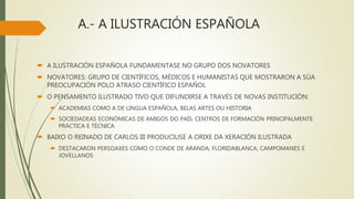 A.- A ILUSTRACIÓN ESPAÑOLA
 A ILUSTRACIÓN ESPAÑOLA FUNDAMENTASE NO GRUPO DOS NOVATORES
 NOVATORES: GRUPO DE CIENTÍFICOS, MÉDICOS E HUMANISTAS QUE MOSTRARON A SÚA
PREOCUPACIÓN POLO ATRASO CIENTÍFICO ESPAÑOL
 O PENSAMENTO ILUSTRADO TIVO QUE DIFUNDIRSE A TRAVÉS DE NOVAS INSTITUCIÓN:
 ACADEMIAS COMO A DE LINGUA ESPAÑOLA, BELAS ARTES OU HISTORIA
 SOCIEDADEAS ECONÓMICAS DE AMIGOS DO PAÍS: CENTROS DE FORMACIÓN PRINCIPALMENTE
PRÁCTICA E TÉCNICA.
 BAIXO O REINADO DE CARLOS III PRODUCIUSE A ORIXE DA XERACIÓN ILUSTRADA
 DESTACARON PERSOAXES COMO O CONDE DE ARANDA, FLORIDABLANCA, CAMPOMANES E
JOVELLANOS
 