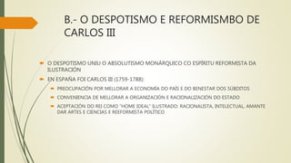 B.- O DESPOTISMO E REFORMISMBO DE
CARLOS III
 O DESPOTISMO UNIU O ABSOLUTISMO MONÁRQUICO CO ESPÍRITU REFORMISTA DA
ILUSTRACIÓN
 EN ESPAÑA FOI CARLOS III (1759-1788):
 PREOCUPACIÓN POR MELLORAR A ECONOMÍA DO PAÍS E DO BENESTAR DOS SÚBDITOS
 CONVENIENCIA DE MELLORAR A ORGANIZACIÓN E RACIONALIZACIÓN DO ESTADO
 ACEPTACIÓN DO REI COMO “HOME IDEAL” ILUSTRADO: RACIONALISTA, INTELECTUAL, AMANTE
DAR ARTES E CIENCIAS E REEFORMISTA POLÍTICO
 