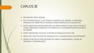 CARLOS III
 ERA REI DAS DÚAS SICILIAS.
 EN 1759 RENUNCIOU A ESE TRONO E ASUMIU O DE ESPAÑA. O PRINCIPIO
APOIOUSE EN MINISTROS ITALIANOS COMO GRIMALDI OU ESQUILACHE
 ESTES MINISTROS ENFRONTÁRONSE OS PRIVILEXIADOS COAS SÚAS POLITICAS
COMO LIBERDADE COMERCIAL DE CEREAIS OU A DESAMORTIZACIÓN DE BENS
DA IGREXA
 FORTE OPOSICIÓN: ESTALOU O MOTÍN DE ESQUILACHE EN 1766
 FINAL FOI A DESTITUCIÓN DE ESQUILACHE E A MODERACIÓN NAS REFORMAS
 DENDE O MOTÍN OS PROTAGONISTAS FORON CAMPOMANES, CONDE DE
ARANDA E FLORIDABLANCA
 