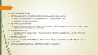  PRINCIPAIS RREFORMAS:
 REFORMA RELIXIOSA: QUIXERON REDUCIR O GRAN PODER DA IGREXA.
 CARLOS III INTENSIFICOU O REGALISMO E EXPULSA OS XESUITAS EN 1767
 LIMITA O PODER DA INQUISICIÓN
 REFORMAS ECONÓMICAS:
 CREOUSE A LOTERÍA NACIONAL, BANCO NACIONAL DE S. CARLOS, LIBRE CIRCULACIÓN DE CEREAIS E VIÑO,
LIBERALIZACIÓN COMERCIAL CON AMÉRICA
 REFORMAS MILITARES:
 SERVIZO MILITAR OBLIGATORIO E ESTRUCTUROUSE O EXÉRCITO NAS DIFERENTES ARMAS: INFANTERÍA,
ARTILLERÍA
 REFORMAS SOCIAIS:
 INTENTOU DIGNIFICAR O TRABALLO INDUSTRIAL E APOIO O DESENVOLVEMENTO EDUCATIVO E
CIENTÍFICO
 REFORMAS INSTITUCIONAIS: LIMITARON O PODER MUNICIPAL
 